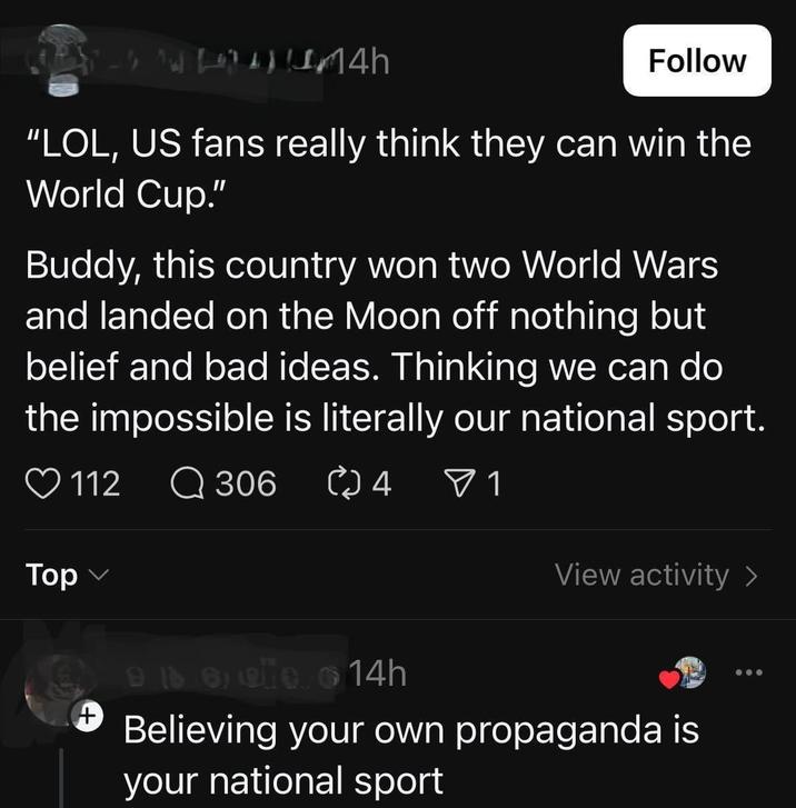 4h Follow "LOL, US fans really think they can win the World Cup." Buddy, this country won two World Wars and landed on the Moon off nothing but belief and bad ideas. Thinking we can do the impossible is literally our national sport. 112 Q 306 ∞ 4 ▼ 1 Top (+ View activity > 96690 14h Believing your own propaganda is your national sport