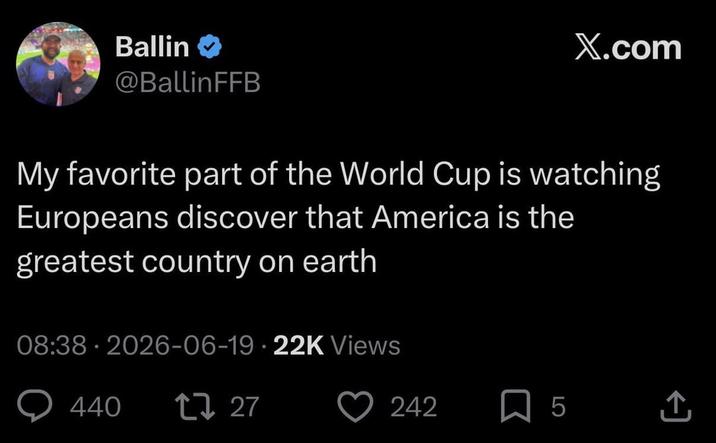 Ballin @BallinFFB X.com My favorite part of the World Cup is watching Europeans discover that America is the greatest country on earth 08:38 2026-06-19 22K Views • 440 17 27 • 242 5