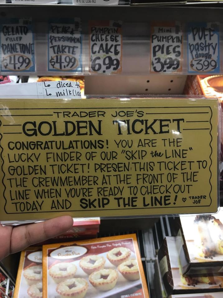 8 FL OZ (236 mL) GELATO PEAR FILLED PUMPKIN PERSIMMON CHEESE PANETONE TARTE CAKE 4.99 $4.99699 Lo diced to 14 Lo milk (la Mini PUMPKIN PUFF PIES pastry $3.99 $3.99 dough -TRADER JOE'S GOLDEN TICKET CONGRATULATIONS! YOU ARE THE LUCKY FINDER OF OUR "SKIP the LINE" GOLDEN TICKET! PRESEN THIS TICKET TO THE CREWMEMBER AT THE FRONT OF THE LINE WHEN YOU'RE READY TO CHECK OUT TODAY AND SKIP THE LINE! ♡ TRADER JOE Pump Pan Pily Fr CONTAS-15PS