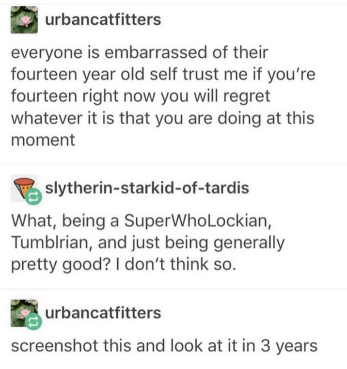urbancatfitters everyone is embarrassed of their fourteen year old self trust me if you're fourteen right now you will regret whatever it is that you are doing at this moment slytherin-starkid-of-tardis What, being a SuperWhoLockian, Tumblrian, and just being generally pretty good? I don't think so. urbancatfitters screenshot this and look at it in 3 years