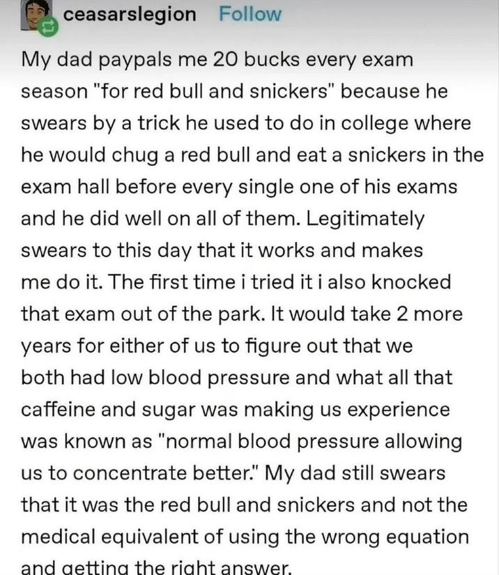 ceasarslegion Follow My dad paypals me 20 bucks every exam season "for red bull and snickers" because he swears by a trick he used to do in college where he would chug a red bull and eat a snickers in the exam hall before every single one of his exams and he did well on all of them. Legitimately swears to this day that it works and makes me do it. The first time i tried it i also knocked that exam out of the park. It would take 2 more years for either of us to figure out that we both had low blood pressure and what all that caffeine and sugar was making us experience was known as "normal blood pressure allowing us to concentrate better." My dad still swears that it was the red bull and snickers and not the medical equivalent of using the wrong equation and getting the right answer.