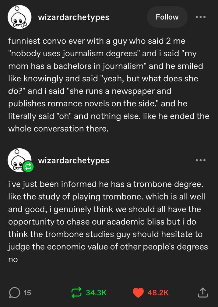 0 wizardarchetypes Follow funniest convo ever with a guy who said 2 me "nobody uses journalism degrees" and i said "my mom has a bachelors in journalism" and he smiled like knowingly and said "yeah, but what does she do?" and i said "she runs a newspaper and publishes romance novels on the side." and he literally said "oh" and nothing else. like he ended the whole conversation there. wizardarchetypes i've just been informed he has a trombone degree. like the study of playing trombone. which is all well and good, i genuinely think we should all have the opportunity to chase our academic bliss but i do think the trombone studies guy should hesitate to judge the economic value of other people's degrees no ☐ 15 34.3K 48.2K ↑