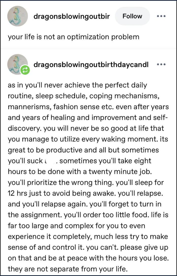 dragonsblowingoutbir Follow your life is not an optimization problem dragonsblowingoutbirthdaycandl ... as in you'll never achieve the perfect daily routine, sleep schedule, coping mechanisms, mannerisms, fashion sense etc. even after years and years of healing and improvement and self- discovery. you will never be so good at life that you manage to utilize every waking moment. its great to be productive and all but sometimes you'll suck. sometimes you'll take eight hours to be done with a twenty minute job. you'll prioritize the wrong thing. you'll sleep for 12 hrs just to avoid being awake. you'll relapse. and you'll relapse again. you'll forget to turn in the assignment. you'll order too little food. life is far too large and complex for you to even experience it completely, much less try to make sense of and control it. you can't. please give up on that and be at peace with the hours you lose. they are not separate from your life.