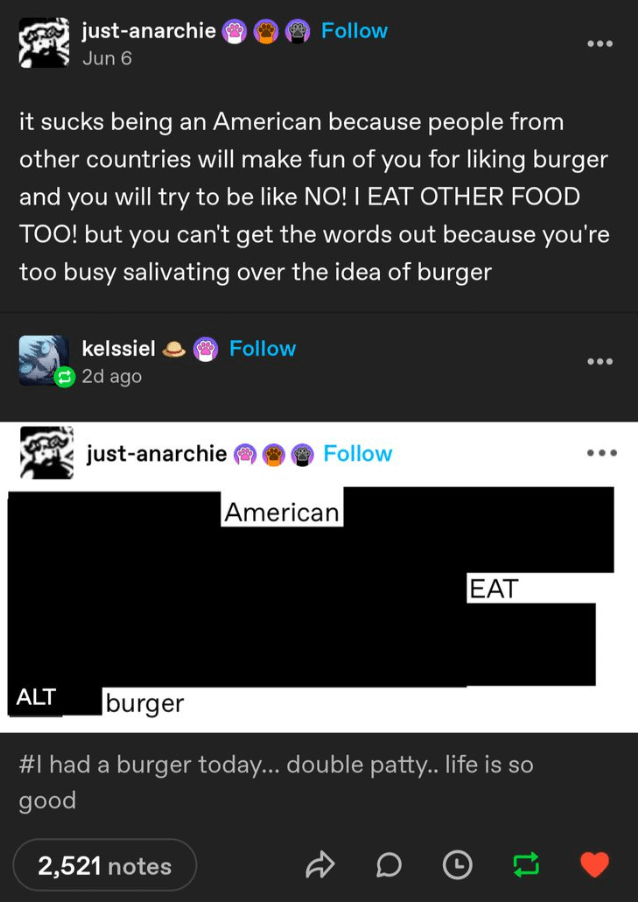 just-anarchie Jun 6 Follow it sucks being an American because people from other countries will make fun of you for liking burger and you will try to be like NO! I EAT OTHER FOOD TOO! but you can't get the words out because you're too busy salivating over the idea of burger kelssiel © 2d ago just-anarchie Follow Follow American EAT ALT burger #I had a burger today... double patty.. life is so good 2,521 notes DO
