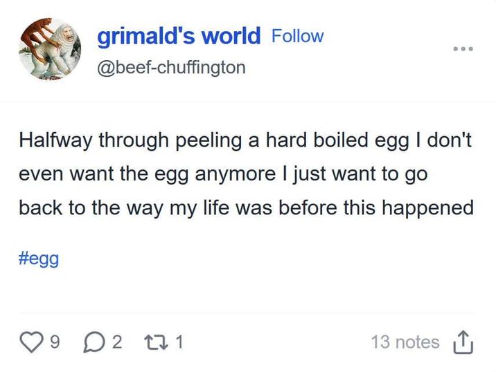 grimald's world Follow @beef-chuffington Halfway through peeling a hard boiled egg I don't even want the egg anymore I just want to go back to the way my life was before this happened #egg ♡ 9 D 2 27 1 13 notes ↑