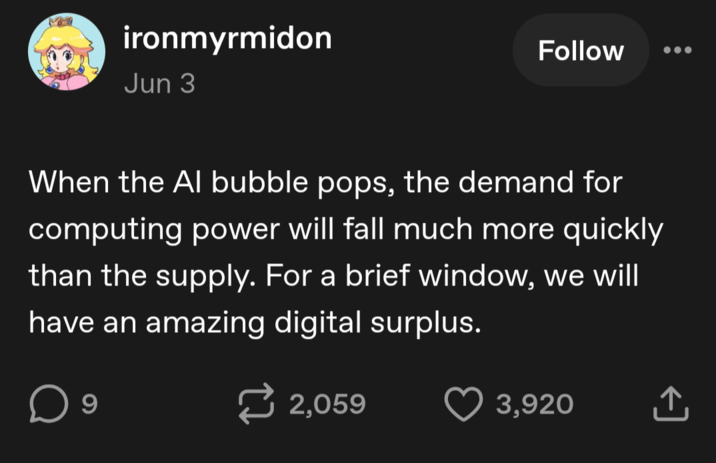 ironmyrmidon Jun 3 Follow When the Al bubble pops, the demand for computing power will fall much more quickly than the supply. For a brief window, we will have an amazing digital surplus. 9 2,059 3,920 ↑
