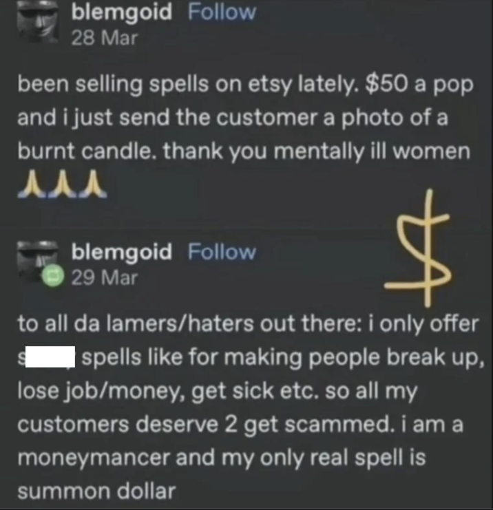 blemgoid Follow 28 Mar been selling spells on etsy lately. $50 a pop and i just send the customer a photo of a burnt candle. thank you mentally ill women 人人人 blemgoid Follow 29 Mar to all da lamers/haters out there: i only offer spells like for making people break up, lose job/money, get sick etc. so all my customers deserve 2 get scammed. i am a moneymancer and my only real spell is summon dollar