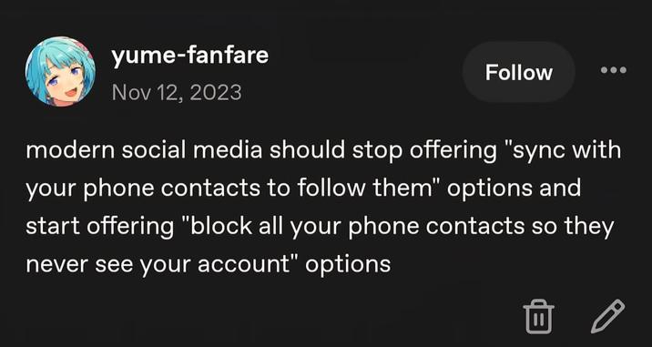 yume-fanfare Nov 12, 2023 Follow modern social media should stop offering "sync with your phone contacts to follow them" options and start offering "block all your phone contacts so they never see your account" options