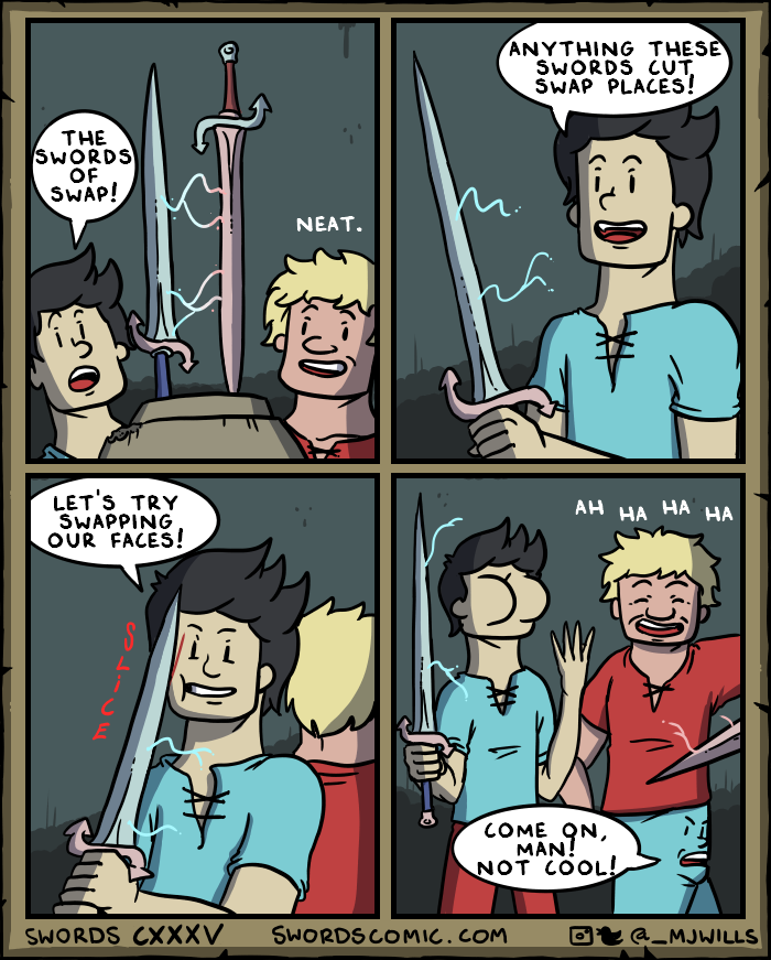THE SWORDS OF SWAP! LET'S TRY SWAPPING OUR FACES! E S NEAT. 0 ANYTHING THESE SWORDS CUT. SWAP PLACES! AH HA HA HA COME ON, MAN! NOT COOL! SWORDS CXXXV SWORDS COMIC.COM @_MJWILLS