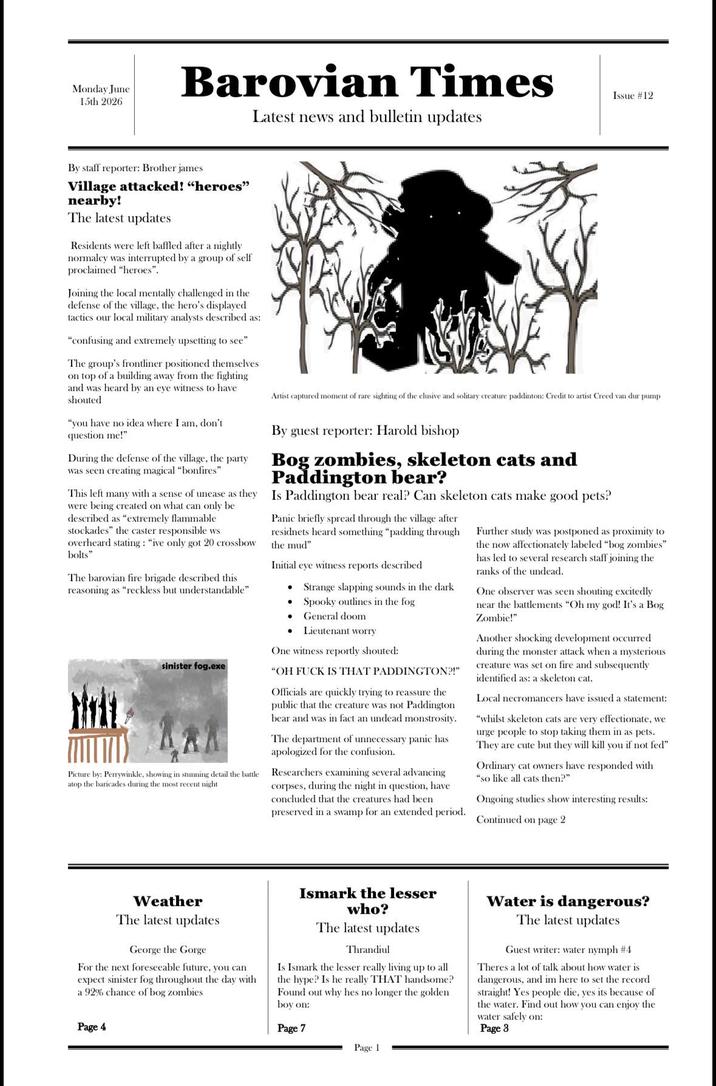 Monday June 15th 2026 Barovian Times Latest news and bulletin updates Issue #12 By staff reporter: Brother james Village attacked! "heroes" nearby! The latest updates Residents were left baffled after a nightly normalcy was interrupted by a group of self proclaimed "heroes". Joining the local mentally challenged in the defense of the village, the hero's displayed tactics our local military analysts described as: "confusing and extremely upsetting to see" The group's frontliner positioned themselves on top of a building away from the fighting and was heard by an eye witness to have shouted "you have no idea where I am, don't question me!" During the defense of the village, the party was seen creating magical "bonfires" This left many with a sense of unease as they were being created on what can only be described as "extremely flammable stockades" the caster responsible ws overheard stating: "ive only got 20 crossbow bolts" The barovian fire brigade described this reasoning as "reckless but understandable" sinister fog.exe Picture by: Perrywinkle, showing in stunning detail the battle atop the baricades during the most recent night Artist captured moment of rare sighting of the elusive and solitary creature paddinton: Credit to artist Creed van dur pump By guest reporter: Harold bishop Bog zombies, skeleton cats and Paddington bear? Is Paddington bear real? Can skeleton cats make good pets? Panic briefly spread through the village after residnets heard something "padding through the mud" Initial eye witness reports described • • Strange slapping sounds in the dark Spooky outlines in the fog • General doom Lieutenant worry One witness reportly shouted: "OH F--- IS THAT PADDINGTON?!" Officials are quickly trying to reassure the public that the creature was not Paddington bear and was in fact an undead monstrosity. The department of unnecessary panic has apologized for the confusion. Researchers examining several advancing corpses, during the night in question, have concluded that the creatures had been preserved in a swamp for an extended period. Further study was postponed as proximity to the now affectionately labeled "bog zombies" has led to several research staff joining the ranks of the undead. One observer was seen shouting excitedly near the battlements "Oh my god! It's a Bog Zombie!" Another shocking development occurred during the monster attack when a mysterious creature was set on fire and subsequently identified as: a skeleton cat. Local necromancers have issued a statement: "whilst skeleton cats are very effectionate, we urge people to stop taking them in as pets. They are cute but they will kill you if not fed" Ordinary cat owners have responded with "so like all cats then?" Ongoing studies show interesting results: Continued on page 2 Weather The latest updates George the Gorge For the next foreseeable future, you can expect sinister fog throughout the day with a 92% chance of bog zombies Page 4 Ismark the lesser who? The latest updates Thrandiul Is Ismark the lesser really living up to all the hype? Is he really THAT handsome? Found out why hes no longer the golden boy on: Page 7 Page 1 Water is dangerous? The latest updates Guest writer: water nymph #4 Theres a lot of talk about how water is dangerous, and im here to set the record straight! Yes people die, yes its because of the water. Find out how you can enjoy the water safely on: Page 3