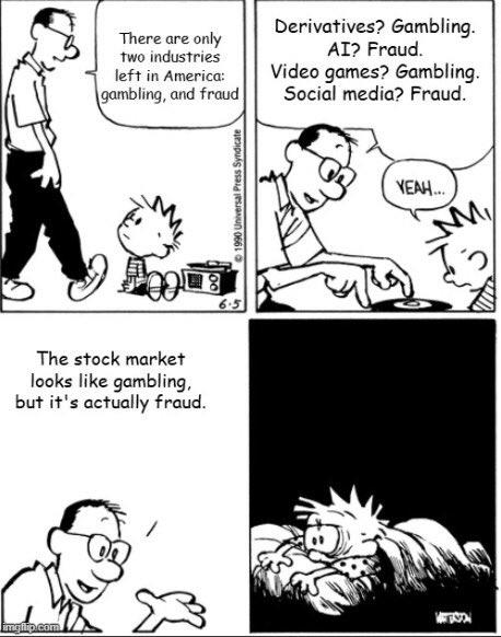 imgflip.com There are only two industries left in America: gambling, and fraud Derivatives? Gambling. AI? Fraud. Video games? Gambling. Social media? Fraud. 週 6.5 The stock market looks like gambling, but it's actually fraud. ©1990 Universal Press Syndicate YEAH... M