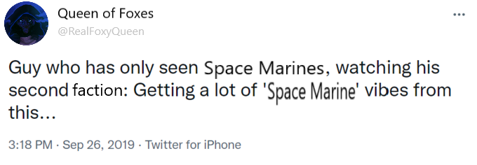 Queen of Foxes @RealFoxyQueen Guy who has only seen Space Marines, watching his second faction: Getting a lot of 'Space Marine' vibes from this... 3:18 PM - Sep 26, 2019 - Twitter for iPhone "