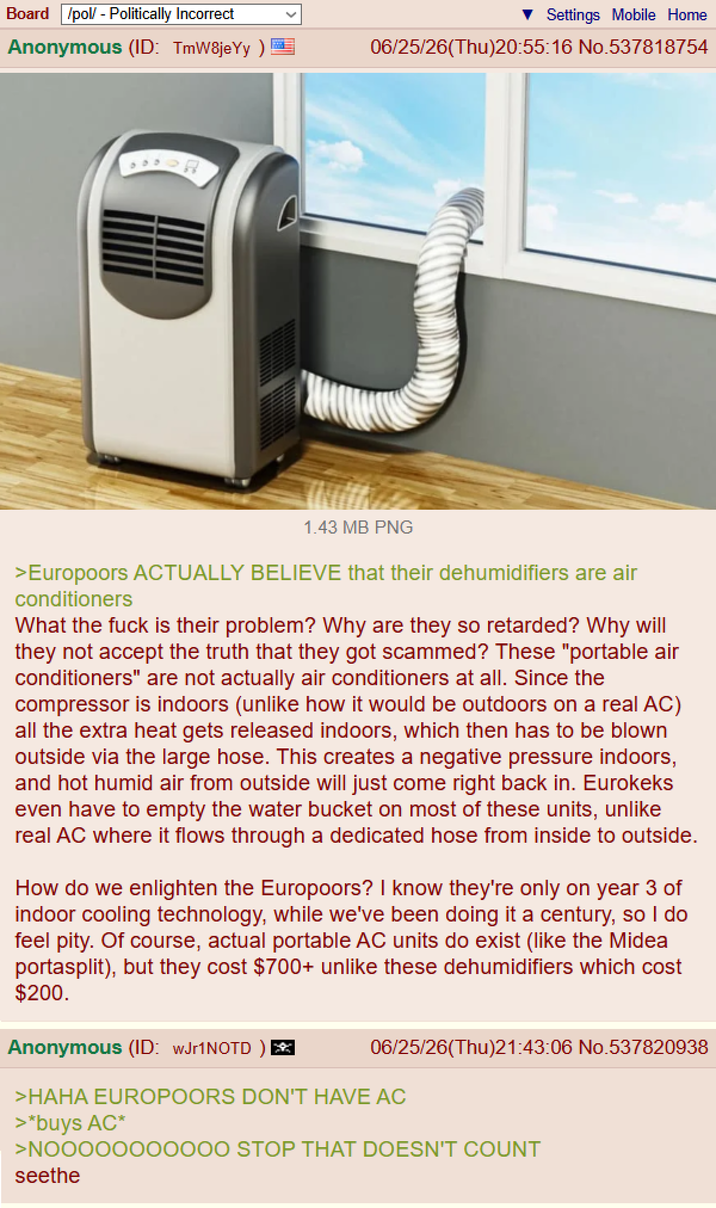 Board /pol/ - Politically Incorrect Anonymous (ID: TmW8jeYy) R Settings Mobile Home 06/25/26(Thu)20:55:16 No.537818754 1.43 MB PNG >Europoors ACTUALLY BELIEVE that their dehumidifiers are air conditioners What the f--- is their problem? Why are they so retarded? Why will they not accept the truth that they got scammed? These "portable air conditioners" are not actually air conditioners at all. Since the compressor is indoors (unlike how it would be outdoors on a real AC) all the extra heat gets released indoors, which then has to be blown outside via the large hose. This creates a negative pressure indoors, and hot humid air from outside will just come right back in. Eurokeks even have to empty the water bucket on most of these units, unlike real AC where it flows through a dedicated hose from inside to outside. How do we enlighten the Europoors? I know they're only on year 3 of indoor cooling technology, while we've been doing it a century, so I do feel pity. Of course, actual portable AC units do exist (like the Midea portasplit), but they cost $700+ unlike these dehumidifiers which cost $200. Anonymous (ID: wJr1NOTD) * 06/25/26(Thu)21:43:06 No.537820938 >HAHA EUROPOORS DON'T HAVE AC >*buys AC* >NOOOOOO00000 STOP THAT DOESN'T COUNT seethe