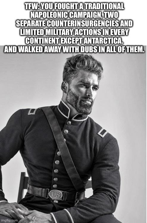 TFW:YOU FOUGHT A TRADITIONAL NAPOLEONIC CAMPAIGN, TWO SEPARATE COUNTERINSURGENCIES AND LIMITED MILITARY ACTIONS IN EVERY CONTINENT EXCEPT ANTARCTICA. AND WALKED AWAY WITH DUBS IN ALL OF THEM. imgflip.com ப US