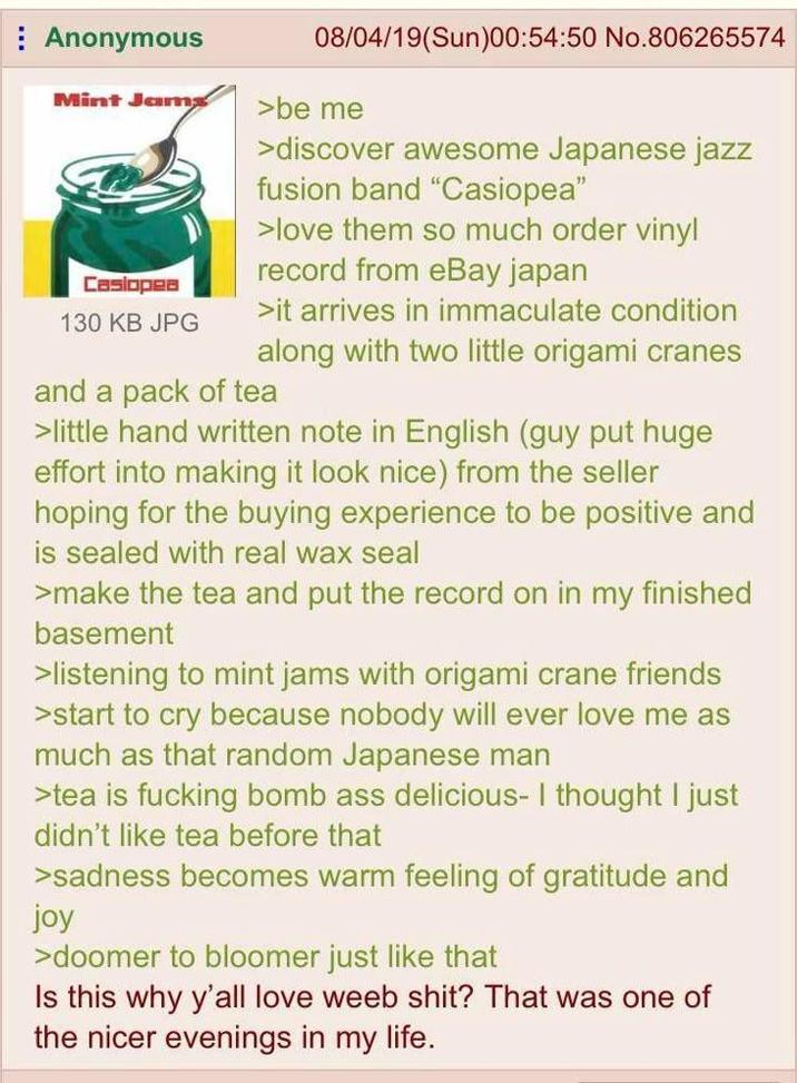Anonymous Mint Jams Casiopea 130 KB JPG 08/04/19(Sun)00:54:50 No.806265574 >be me >discover awesome Japanese jazz fusion band "Casiopea" >love them so much order vinyl record from eBay japan >it arrives in immaculate condition along with two little origami cranes and a pack of tea >little hand written note in English (guy put huge effort into making it look nice) from the seller hoping for the buying experience to be positive and is sealed with real wax seal >make the tea and put the record on in my finished basement >listening to mint jams with origami crane friends >start to cry because nobody will ever love me as much as that random Japanese man >tea is f------ bomb ass delicious- I thought I just didn't like tea before that >sadness becomes warm feeling of gratitude and joy >doomer to bloomer just like that Is this why y'all love weeb s---? That was one of the nicer evenings in my life.