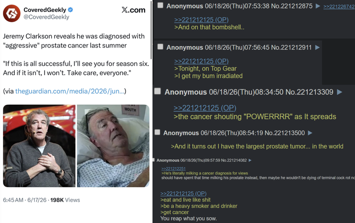 Covered Geekly @Covered Geekly X.com Jeremy Clarkson reveals he was diagnosed with "aggressive" prostate cancer last summer "If this is all successful, I'll see you for season six. And if it isn't, I won't. Take care, everyone." (via theguardian.com/media/2026/jun...) 6:45 AM 6/17/26 198K Views MOUTH Anonymous 06/18/26(Thu)07:53:38 No.221212875 >>221226742 >>221212125 (OP) >And on that bombshell.. Anonymous 06/18/26(Thu)07:56:45 No.221212911 >>221212125 (OP) >Tonight, on Top Gear >I get my bum irradiated Anonymous 06/18/26(Thu)08:34:50 No.221213309 >>221212125 (OP) >the cancer shouting "POWERRRR" as it spreads Anonymous 06/18/26(Thu)08:54:19 No.221213500 >And it turns out I have the largest prostate tumor... in the world Anonymous 06/18/26(Thu)09:57:59 No.221214082 ► >>221212251 >He's literally milking a cancer diagnosis for views should have spent that time milking his prostate instead, then maybe he wouldn't be dying of terminal c--- rot no >>221212125 (OP) >eat and live like s--- >be a heavy smoker and drinker >get cancer You reap what you sow.