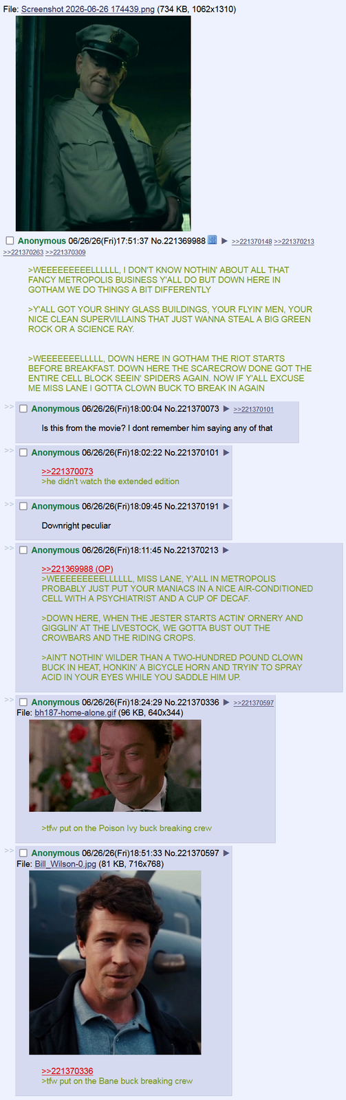 File: Screenshot 2026-06-26 174439.png (734 KB, 1062x1310) ☐ Anonymous 06/26/26(Fri)17:51:37 No.221369988 >>221370263 >>221370309 >>221370148 >>221370213 >WEEEEEEEEELLLLLL, I DON'T KNOW NOTHIN' ABOUT ALL THAT FANCY METROPOLIS BUSINESS Y'ALL DO BUT DOWN HERE IN GOTHAM WE DO THINGS A BIT DIFFERENTLY >Y'ALL GOT YOUR SHINY GLASS BUILDINGS, YOUR FLYIN' MEN, YOUR NICE CLEAN SUPERVILLAINS THAT JUST WANNA STEAL A BIG GREEN ROCK OR A SCIENCE RAY. >WEEEEEEELLLLL, DOWN HERE IN GOTHAM THE RIOT STARTS BEFORE BREAKFAST. DOWN HERE THE SCARECROW DONE GOT THE ENTIRE CELL BLOCK SEEIN' SPIDERS AGAIN. NOW IF Y'ALL EXCUSE ME MISS LANE I GOTTA CLOWN BUCK TO BREAK IN AGAIN Anonymous 06/26/26(Fri)18:00:04 No.221370073 >>221370101 Is this from the movie? I dont remember him saying any of that ☐ Anonymous 06/26/26(Fri)18:02:22 No.221370101 >>221370073 >he didn't watch the extended edition ☐ Anonymous 06/26/26(Fri)18:09:45 No.221370191 Downright peculiar ☐ Anonymous 06/26/26(Fri)18:11:45 No.221370213 ► >>221369988 (OP). >WEEEEEEEEELLLLLL, MISS LANE, Y'ALL IN METROPOLIS PROBABLY JUST PUT YOUR MANIACS IN A NICE AIR-CONDITIONED CELL WITH A PSYCHIATRIST AND A CUP OF DECAF. >DOWN HERE, WHEN THE JESTER STARTS ACTIN' ORNERY AND GIGGLIN' AT THE LIVESTOCK, WE GOTTA BUST OUT THE CROWBARS AND THE RIDING CROPS. >AIN'T NOTHIN' WILDER THAN A TWO-HUNDRED POUND CLOWN BUCK IN HEAT, HONKIN' A BICYCLE HORN AND TRYIN' TO SPRAY ACID IN YOUR EYES WHILE YOU SADDLE HIM UP. ☐ Anonymous 06/26/26(Fri)18:24:29 No.221370336 File: bh187-home-alone.gif (96 KB, 640x344) >tfw put on the Poison Ivy buck breaking crew ☐ Anonymous 06/26/26(Fri)18:51:33 No.221370597 File: Bill Wilson-0.jpg (81 KB, 716x768) >>221370336 >tfw put on the Bane buck breaking crew >>221370597