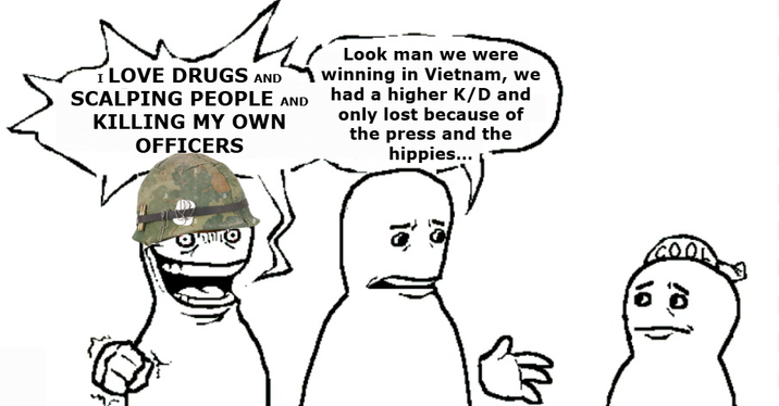 I LOVE DRUGS AND SCALPING PEOPLE AND KILLING MY OWN OFFICERS Look man we were winning in Vietnam, we had a higher K/D and only lost because of the press and the hippies...