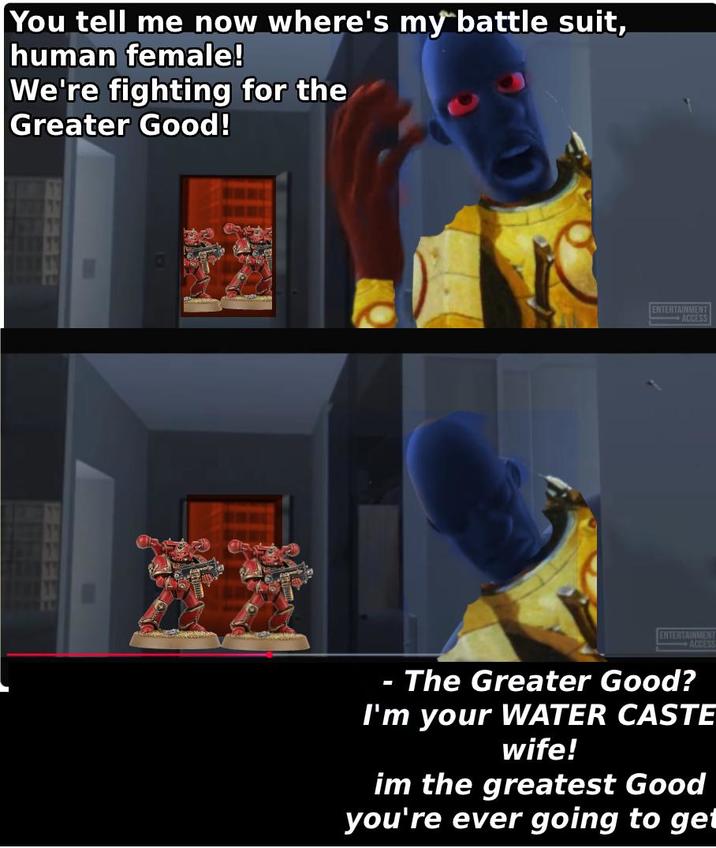 You tell me now where's my battle suit, human female! We're fighting for the Greater Good! 633 0 ENTERTAINMENT ACCESS ** ENTERTAINMENT ACCESS - The Greater Good? I'm your WATER CASTE wife! im the greatest Good you're ever going to get
