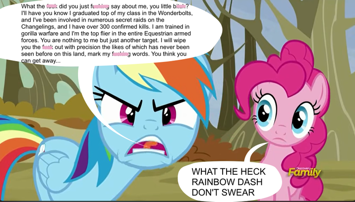 What the f--- did you just fusing say about me, you little bitul? I'll have you know I graduated top of my class in the Wonderbolts, and I've been involved in numerous secret raids on the Changelings, and I have over 300 confirmed kills. I am trained in gorilla warfare and I'm the top flier in the entire Equestrian armed forces. You are nothing to me but just another target. I will wipe you the f--- out with precision the likes of which has never been seen before on this land, mark my f------ words. You think you can get away... WHAT THE HECK RAINBOW DASH DON'T SWEAR Discovery Family