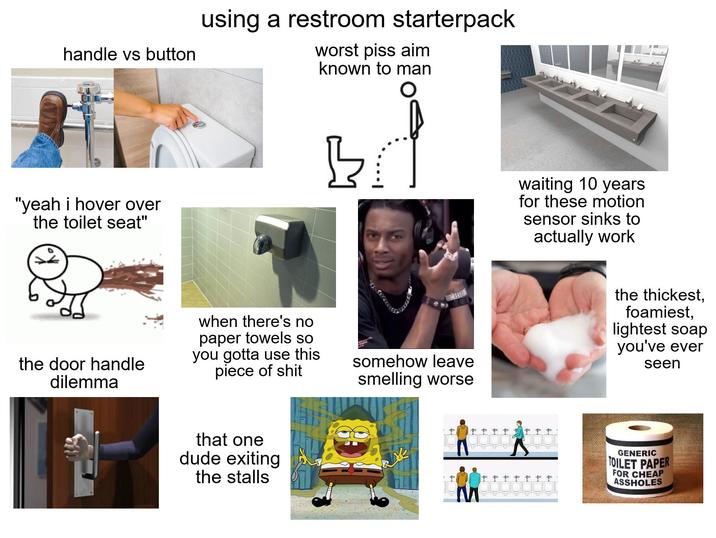 handle vs button using a restroom starterpack worst piss aim known to man "yeah i hover over the toilet seat" B waiting 10 years for these motion sensor sinks to actually work the door handle dilemma when there's no paper towels so you gotta use this p------------ somehow leave smelling worse that one dude exiting the stalls the thickest, foamiest, lightest soap you've ever seen fo f t f f f f f f fo fffffff GENERIC TOILET PAPER FOR CHEAP ASSHOLES