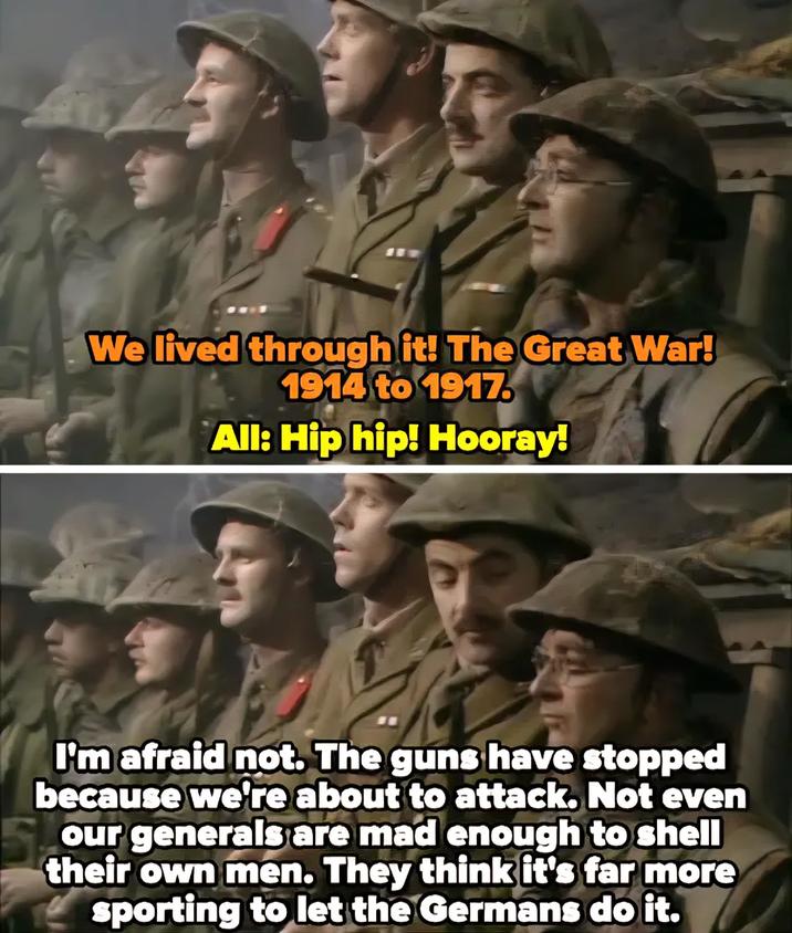 We lived through it! The Great War! 1914 to 1917. All: Hip hip! Hooray! I'm afraid not. The guns have stopped because we're about to attack. Not even our generals are mad enough to shell their own men. They think it's far more sporting to let the Germans do it.