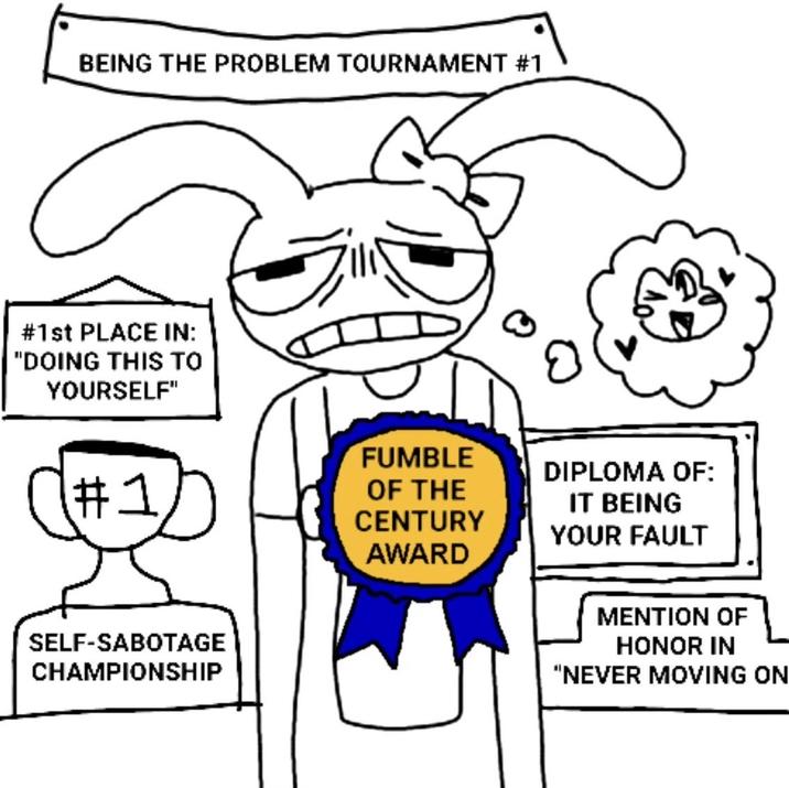 BEING THE PROBLEM TOURNAMENT #1 # 1st PLACE IN: "DOING THIS TO YOURSELF" #21/7 FUMBLE OF THE CENTURY AWARD DIPLOMA OF: IT BEING YOUR FAULT SELF-SABOTAGE CHAMPIONSHIP MENTION OF HONOR IN "NEVER MOVING ON