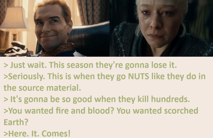 > Just wait. This season they're gonna lose it. >Seriously. This is when they go NUTS like they do in the source material. > It's gonna be so good when they kill hundreds. >You wanted fire and blood? You wanted scorched Earth? >Here. It. Comes!