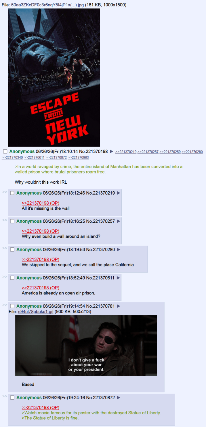 File: 50aa3ZKcDF0c3r6nqY5l4jP1x(...).jpg (161 KB, 1000x1500) ESCAPE FROM NEW YORK ☐ Anonymous 06/26/26(Fri)18:10:14 No.221370198 >>221370219 >>221370257 >>221370259 >>221370280 >>221370340 >>221370611 >>221370872 >>221370963 >In a world ravaged by crime, the entire island of Manhattan has been converted into a walled prison where brutal prisoners roam free. Why wouldn't this work IRL Anonymous 06/26/26(Fri)18:12:46 No.221370219 >>221370198 (OP). All it's missing is the wall ☐ Anonymous 06/26/26(Fri)18:16:25 No.221370257 >>221370198 (OP) Why even build a wall around an island? ☐ Anonymous 06/26/26(Fri)18:19:53 No.221370280 >>221370198 (OP). We skipped to the sequel, and we call the place California ☐ Anonymous 06/26/26(Fri)18:52:49 No.221370611 >>221370198 (OP) America is already an open air prison. Anonymous 06/26/26(Fri)19:14:54 No.221370781 File: s94ul78pbukc1.gif (900 KB, 500x213) Based I don't give a f--- about your war or your president. Anonymous 06/26/26(Fri)19:24:16 No.221370872 >>221370198 (OP) >Watch movie famous for its poster with the destroyed Statue of Liberty. >The Statue of Liberty is fine.