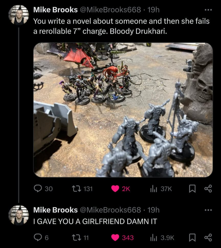 POLY Mike Brooks @MikeBrooks668-19h You write a novel about someone and then she fails a rerollable 7" charge. Bloody Drukhari. 30 131 2K ill 37K Mike Brooks @MikeBrooks668 - 19h I GAVE YOU A GIRLFRIEND DAMN IT 6 211 343 ill 3.9K Σ Σ go go