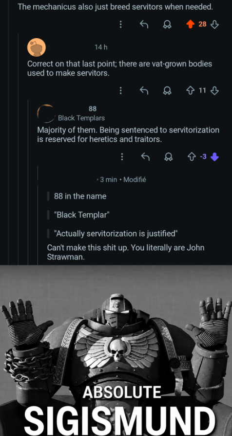 The mechanicus also just breed servitors when needed. 28 14 h Correct on that last point; there are vat-grown bodies used to make servitors. 8 11 88 Black Templars Majority of them. Being sentenced to servitorization is reserved for heretics and traitors. ⚫ 3 min • Modifié 88 in the name | "Black Templar" "Actually servitorization is justified" Can't make this s--- up. You literally are John Strawman. ABSOLUTE SIGISMUND
