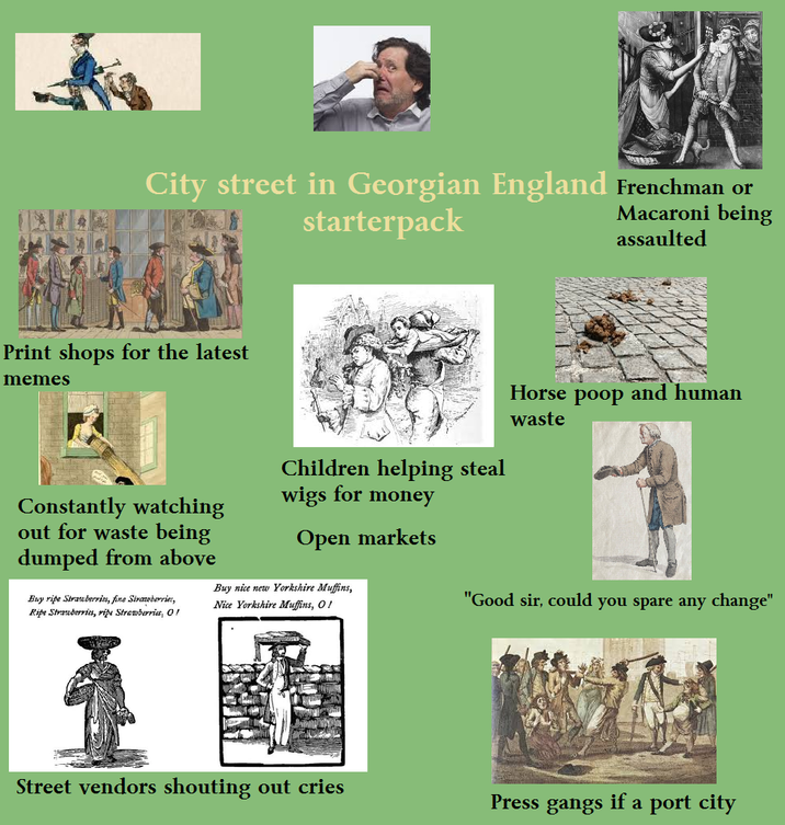 City street in Georgian England Frenchman or starterpack Macaroni being assaulted Print shops for the latest memes Horse poop and human Constantly watching out for waste being dumped from above Buy ripe Strawberries, fine Strawberries, Ripe Strawberries, ripe Strawberries, O! Children helping steal wigs for money Open markets Buy nice new Yorkshire Muffins, Nice Yorkshire Muffins, O! waste "Good sir, could you spare any change" Street vendors shouting out cries Press gangs if a port city