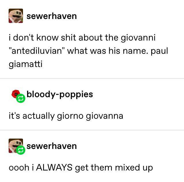 sewerhaven i don't know s--- about the giovanni "antediluvian" what was his name. paul giamatti bloody-poppies it's actually giorno giovanna sewerhaven oooh i ALWAYS get them mixed up