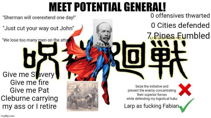 MEET POTENTIAL GENERAL! "Sherman will overextend one day!" "Just cut your way out John" "We lose too many men on the attack 品 Give me Savery Give me fire Give me Pat Cleburne carrying my ass or I retire imgfip.com 0 offensives thwarted 0 Cities defended 7 Pines Eumbled 廻戦 Seize the initiative and prevent the enemy concentrating their superior forces while defending my logistical hubs Larp as f------ Fabian ✓