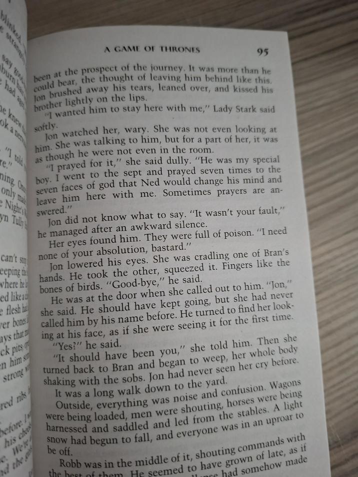 blinked strang say good burn h had a A GAME OF THRONES 95 been at the prospect of the journey. It was more than he could bear, the thought of leaving him behind like this. Jon brushed away his tears, leaned over, and kissed his brother lightly on the lips. softly. he knew ok a nen "I told e." ning. On only ma Night's yn Tully can't st weeping the where he ed like ad e flesh ha ver bones ays that ck pits en him s strong red ribs before 1 his che We'r the "I wanted him to stay here with me," Lady Stark said Jon watched her, wary. She was not even looking at him. She was talking to him, but for a part of her, it was as though he were not even in the room. "I prayed for it," she said dully. "He was my special boy. I went to the sept and prayed seven times to the seven faces of god that Ned would change his mind and leave him here with me. Sometimes prayers are an- swered." Jon did not know what to say. "It wasn't your fault," he managed after an awkward silence. Her eyes found him. They were full of poison. "I need none of your absolution, bastard." Jon lowered his eyes. She was cradling one of Bran's hands. He took the other, squeezed it. Fingers like the bones of birds. "Good-bye," he said. 11 He was at the door when she called out to him. "Jon," she said. He should have kept going, but she had never called him by his name before. He turned to find her look- ing at his face, as if she were seeing it for the first time. "Yes?" he said. "It should have been you," she told him. Then she turned back to Bran and began to weep, her whole body shaking with the sobs. Jon had never seen her cry before. It was a long walk down to the yard. Outside, everything was noise and confusion. Wagons were being loaded, men were shouting, horses were being harnessed and saddled and led from the stables. A light snow had begun to fall, and everyone was in an uproar to be off. Robb was in the middle of it, shouting commands with the best of them He seemed to have grown of late, as if nee had somehow made