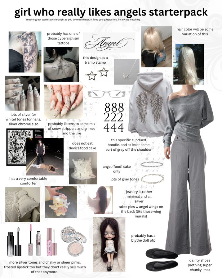 girl who really likes angels starterpack another great starterpack brought to you by reddithater24. i see you ig reposters. im always watching. hair color will be some variation of this lots of silver (or white) tones for nails. silver chrome also Grimes Visions probably has one of those cybersigilism tattoos Angel this design as a tramp stamp ☆☆ probably listens to some mix of snow strippers and grimes and the like does not eat devil's food cake 888 222 444 this specific subdued hoodie. and at least some sort of gray off the shoulder: has a very comfortable comforter more silver tones and chalky or sheer pinks. frosted lipstick too but they don't really sell much of that anymore. angel (food) cake only lots of gray tones jewelry is rather minimal and all silver takes pics w angel wings on the back (like those wing murals) probably has a blythe doll pfp dainty shoes (nothing super chunky imo)