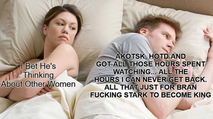 | Bet He's Thinking About Other Women AKOTSK, HOTD AND GOT ALL THOSE HOURS SPENT WATCHING... ALL THE HOURS I CAN NEVER GET BACK. ALL THAT JUST FOR BRAN F------ STARK TO BECOME KING
