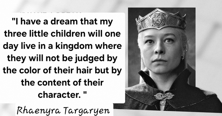 "I have a dream that my three little children will one day live in a kingdom where they will not be judged by the color of their hair but by the content of their character." Rhaenyra Targaryen