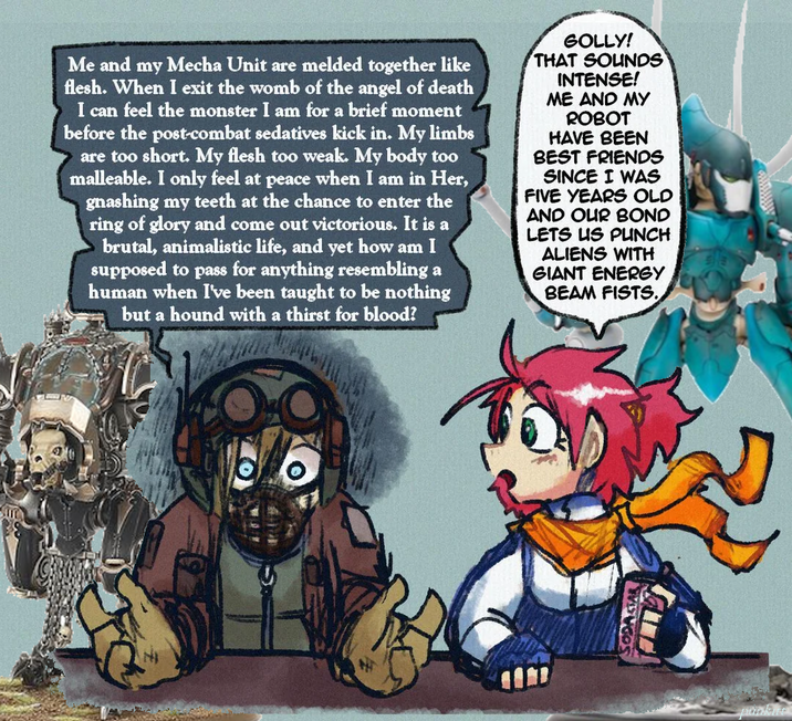 Me and my Mecha Unit are melded together like flesh. When I exit the womb of the angel of death I can feel the monster I am for a brief moment before the post-combat sedatives kick in. My limbs are too short. My flesh too weak. My body too malleable. I only feel at peace when I am in Her, gnashing my teeth at the chance to enter the ring of glory and come out victorious. It is a brutal, animalistic life, and yet how am I supposed to pass for anything resembling a human when I've been taught to be nothing but a hound with a thirst for blood? GOLLY! THAT SOUNDS INTENSE! ME AND MY ROBOT HAVE BEEN BEST FRIENDS SINCE I WAS FIVE YEARS OLD AND OUR BOND LETS US PUNCH ALIENS WITH GIANT ENERGY BEAM FISTS. SODASTAR pankre