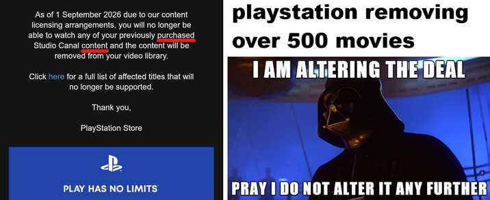 As of 1 September 2026 due to our content licensing arrangements, you will no longer be able to watch any of your previously purchased Studio Canal content and the content will be removed from your video library. Click here for a full list of affected titles that will no longer be supported. Thank you, PlayStation Store playstation removing over 500 movies I AM ALTERING THE DEAL B PLAY HAS NO LIMITS PRAY I DO NOT ALTER IT ANY FURTHER