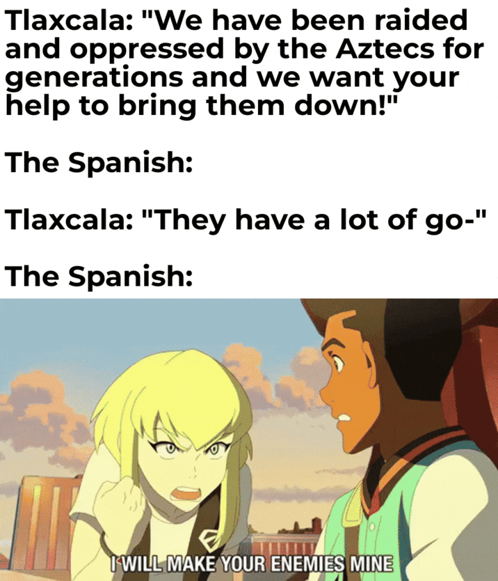 Tlaxcala: "We have been raided and oppressed by the Aztecs for generations and we want your help to bring them down!" The Spanish: Tlaxcala: "They have a lot of go-" The Spanish: I WILL MAKE YOUR ENEMIES MINE