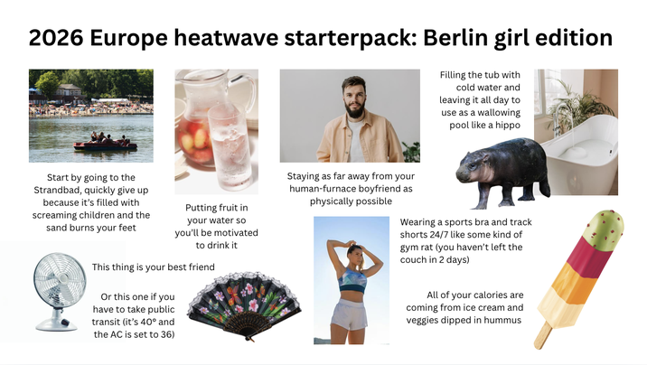 2026 Europe heatwave starterpack: Berlin girl edition Filling the tub with cold water and leaving it all day to use as a wallowing pool like a hippo Start by going to the Strandbad, quickly give up because it's filled with screaming children and the sand burns your feet Putting fruit in your water so you'll be motivated to drink it This thing is your best friend Or this one if you have to take public transit (it's 40° and the AC is set to 36) Staying as far away from your human-furnace boyfriend as physically possible Wearing a sports bra and track shorts 24/7 like some kind of gym rat (you haven't left the couch in 2 days) All of your calories are coming from ice cream and veggies dipped in hummus