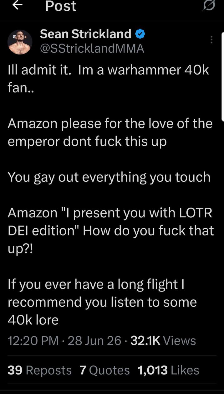 ↑ Post Sean Strickland @SStrickland MMA Ill admit it. Im a warhammer 40k fan.. Amazon please for the love of the emperor dont f--- this up You gay out everything you touch Amazon "I present you with LOTR DEI edition" How do you f--- that up?! If you ever have a long flight I recommend you listen to some 40k lore 12:20 PM - 28 Jun 26 32.1K Views 39 Reposts 7 Quotes 1,013 Likes