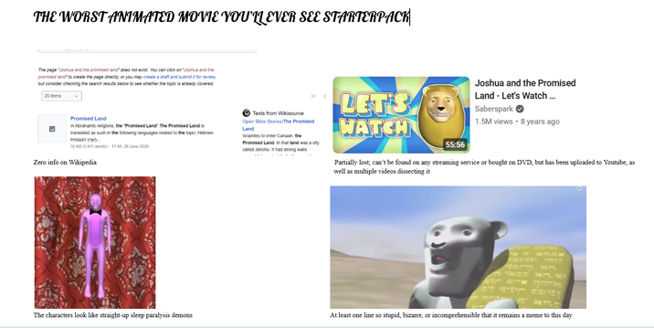 THE WORST ANIMATED MOVIE YOU'LL EVER SEE STARTERPACK The page "Joshua and the promised land" does not exist. You can click on "Joshua and the promised land* to create the page directly, or you may create a draft and submit it for review, but consider checking the search results below to see whether the topic is already covered. 20 Items Promised Land In Abrahamic religions, the "Promised Land" The Promised Land is translated as such in the following languages related to the topic: Hebrew: הָאָרֶץ המבטםת 32 KB (3,911 words) - 17:45, 28 June 2026 Zero info on Wikipedia Texts from Wikisource K< Open Bible Stories/The Promised Land Israelites to enter Canaan, the Promised Land. In that land was a city called Jericho. It had strong walls LET'S WATCH 55:56 Joshua and the Promised Land - Let's Watch... Saberspark 1.5M views • 8 years ago Partially lost; can't be found on any streaming service or bought on DVD, but has been uploaded to Youtube, as well as multiple videos dissecting it tern x The characters look like straight-up sleep paralysis demons At least one line so stupid, bizarre, or incomprehensible that it remains a meme to this day