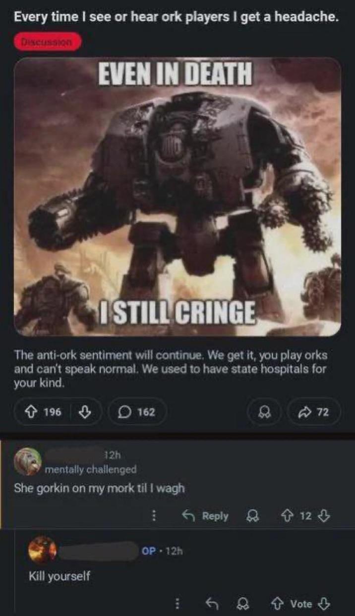 Every time I see or hear ork players I get a headache. Discussion EVEN IN DEATH I STILL CRINGE The anti-ork sentiment will continue. We get it, you play orks and can't speak normal. We used to have state hospitals for your kind. 196 3 162 12h mentally challenged She gorkin on my mork til I wagh OP - 12h Kill yourself 72 Reply 12 f + Vote ↓