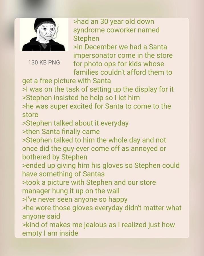 130 KB PNG >had an 30 year old down syndrome coworker named Stephen >in December we had a Santa impersonator come in the store for photo ops for kids whose families couldn't afford them to get a free picture with Santa >I was on the task of setting up the display for it. >Stephen insisted he help so I let him >he was super excited for Santa to come to the store >Stephen talked about it everyday >then Santa finally came >Stephen talked to him the whole day and not once did the guy ever come off as annoyed or bothered by Stephen >ended up giving him his gloves so Stephen could have something of Santas >took a picture with Stephen and our store manager hung it up on the wall >I've never seen anyone so happy >he wore those gloves everyday didn't matter what anyone said >kind of makes me jealous as I realized just how empty I am inside