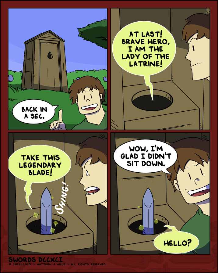 BACK IN A SEC. TAKE THIS LEGENDARY BLADE! SWORDS DCCXCI © 2018-2023 ~ MATTHEW J WILLS SHING! ~ ALL RIGHTS RESERVED 0, AT LAST! BRAVE HERO, I AM THE LADY OF THE LATRINE! WOW, I'M GLAD I DIDN'T SIT DOWN. HELLO? Thi
