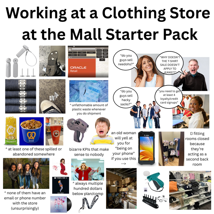 Working at a Clothing Store at the Mall Starter Pack a O Info Scan er ley your employee to sign on Customer Price Inquiry Engagement Activity 11 ORACLE Retail Malance Inquiry Login Menu Clock in/out ter Lookup Change word Flash Salm Receipt Re Options About "do you guys sell needohs?" "WHY DOESN'T THE T-SHIRT SALE DOESN'T APPLY TO JEANS??" 32 32 32 32 34 34 34 36 36 36 38 38 38 prime prime prim prime prime මහ ^ unfathomable amount of plastic waste whenever you do shipment "do you guys sell hacky sacks?" "you need to get at least 4 loyalty/credit card signups" Bamiytteg neqziH:tibe Λ doc popcorn & Auntie Anne's DA EXPREE ANDA CHINESE E KITCH at least one of these spilled or abandoned somewhere M bizarre KPIs that make sense to nobody an old woman will yell at you for "being on your phone" if you use this ZEBRA 10:00 Thu May 26 Λ none of them have an email or phone number with the store (unsurprisingly) TONES AND I DANCE MONKEY HUNTERS SOUNDTRACK FROM THE NETFLIX FILM Λ ` always multiple hundred dollars below plan/comp N gama time. TETZTAASEE □ fitting rooms closed because they're acting as a second back room