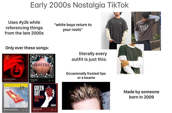 Early 2000s Nostalgia TikTok Uses #y2k while referencing things from the late 2000s "white boys return to your roots" Only ever these songs: (3b) SUBLIME literally every outfit is just this: Occasionally frosted tips or a beanie Serni-Charmed Lilo Third Fyn Hlind My Own Worst Enemy Wrong Way Sublime Lit GREEN DAY american idiot American Idiot Green Day Voje Made by someone born in 2009
