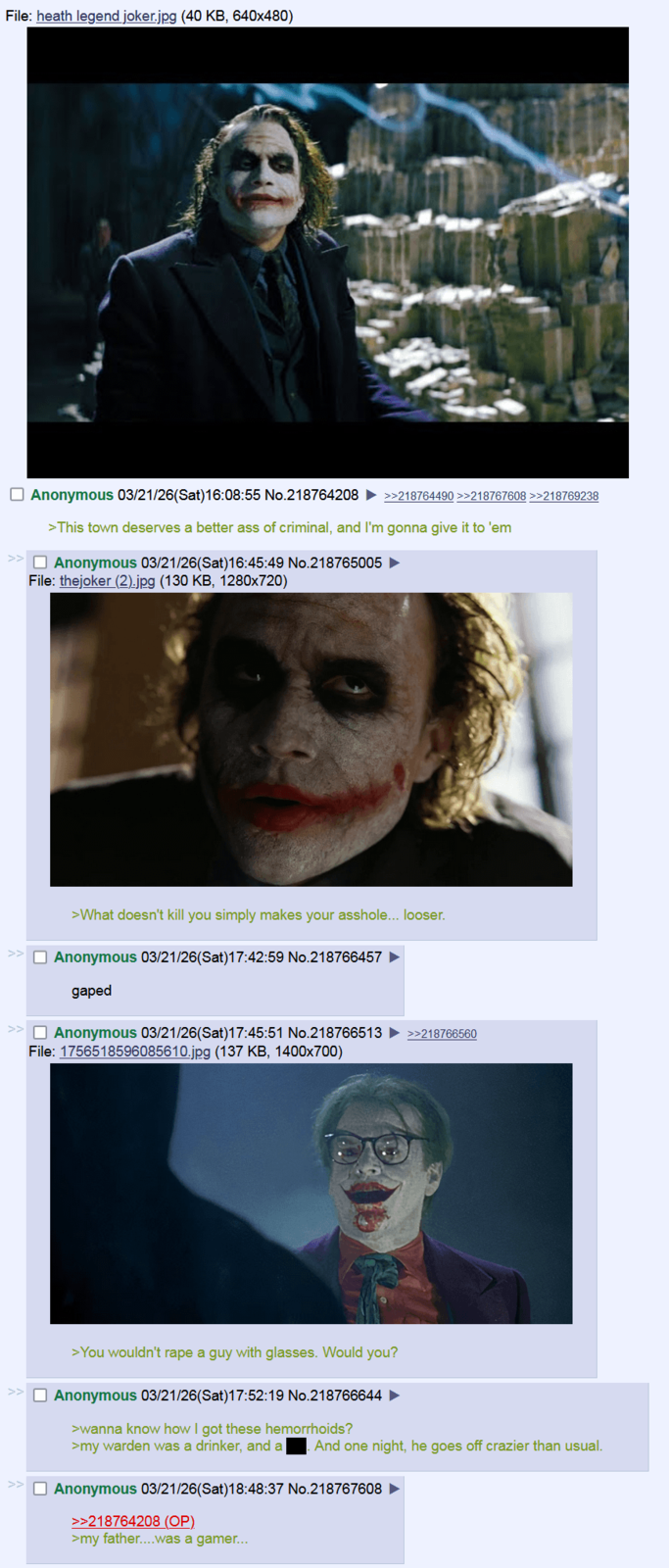 File: heath legend joker.jpg (40 KB, 640x480) ☐ Anonymous 03/21/26(Sat) 16:08:55 No.218764208 >>218764490 >>218767608 >>218769238 >This town deserves a better ass of criminal, and I'm gonna give it to 'em >> ☐ Anonymous 03/21/26(Sat) 16:45:49 No.218765005 ► File: thejoker (2).jpg (130 KB, 1280×720) >What doesn't kill you simply makes your a------... looser. ☐ Anonymous 03/21/26(Sat) 17:42:59 No.218766457 gaped ☐ Anonymous 03/21/26(Sat) 17:45:51 No.218766513 >>218766560 File: 1756518596085610.jpg (137 KB, 1400x700) >You wouldn't r--- a guy with glasses. Would you? Anonymous 03/21/26(Sat) 17:52:19 No.218766644 ► >wanna know how I got these hemorrhoids? >my warden was a drinker, and a And one night, he goes off crazier than usual. ☐ Anonymous 03/21/26(Sat)18:48:37 No.218767608 >>218764208 (OP). >my father....was a gamer...